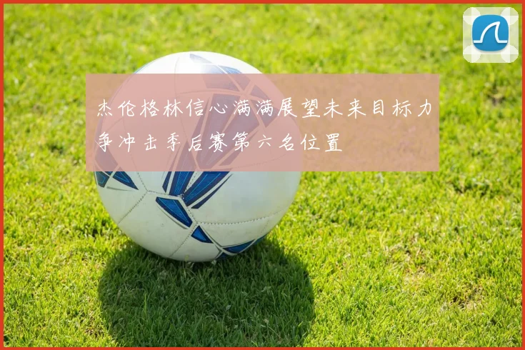 杰伦格林信心满满展望未来目标力争冲击季后赛第六名位置