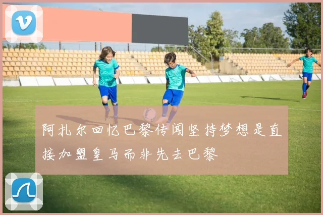 阿扎尔回忆巴黎传闻坚持梦想是直接加盟皇马而非先去巴黎