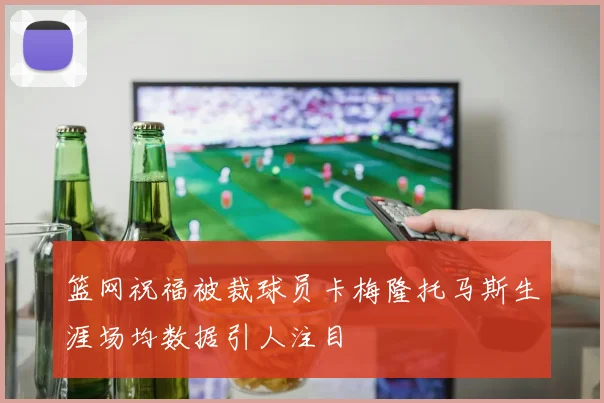 篮网祝福被裁球员卡梅隆托马斯生涯场均数据引人注目