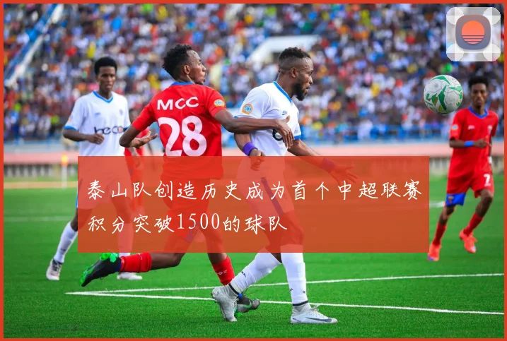 泰山队创造历史成为首个中超联赛积分突破1500的球队