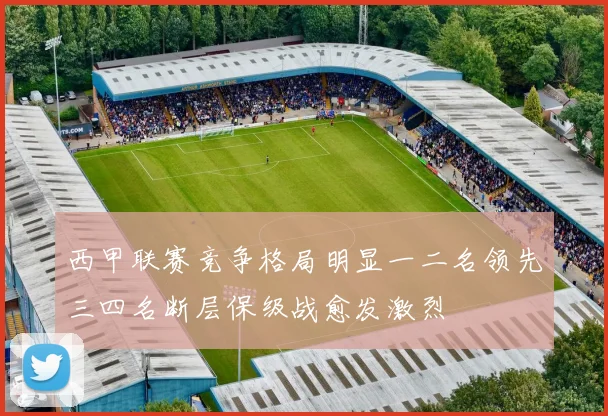 西甲联赛竞争格局明显一二名领先三四名断层保级战愈发激烈