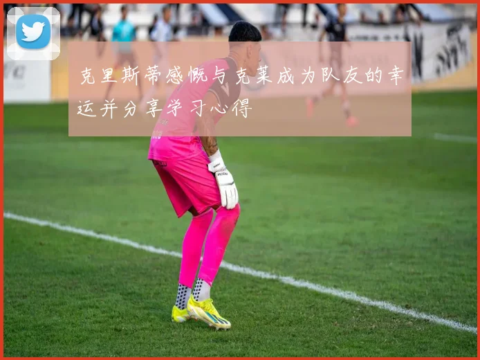 克里斯蒂感慨与克莱成为队友的幸运并分享学习心得