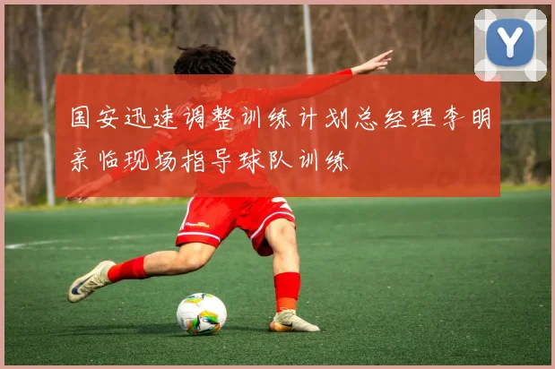 国安迅速调整训练计划总经理李明亲临现场指导球队训练