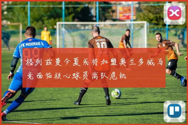 格列兹曼今夏或将加盟奥兰多城马竞面临核心球员离队危机
