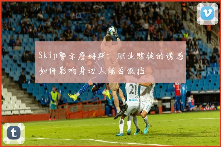 Skip警示詹姆斯：职业赌徒的诱惑如何影响身边人能否抵挡