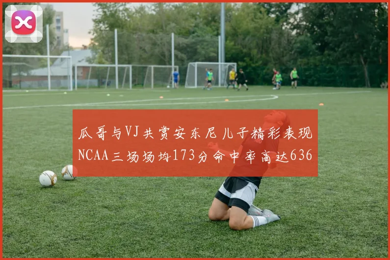瓜哥与VJ共赏安东尼儿子精彩表现NCAA三场场均173分命中率高达636