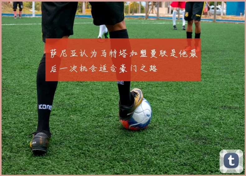 萨尼亚认为马特塔加盟曼联是他最后一次机会适合豪门之路