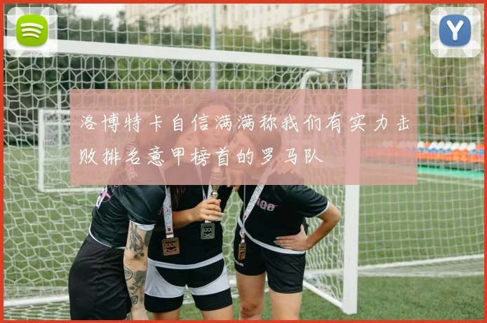 洛博特卡自信满满称我们有实力击败排名意甲榜首的罗马队