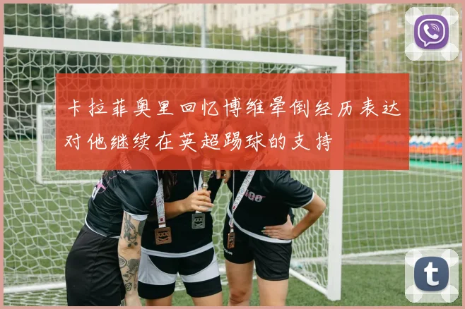 卡拉菲奥里回忆博维晕倒经历表达对他继续在英超踢球的支持