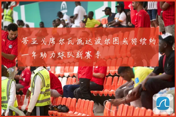 蒂亚戈席尔瓦抵达波尔图或将续约一年助力球队新赛季