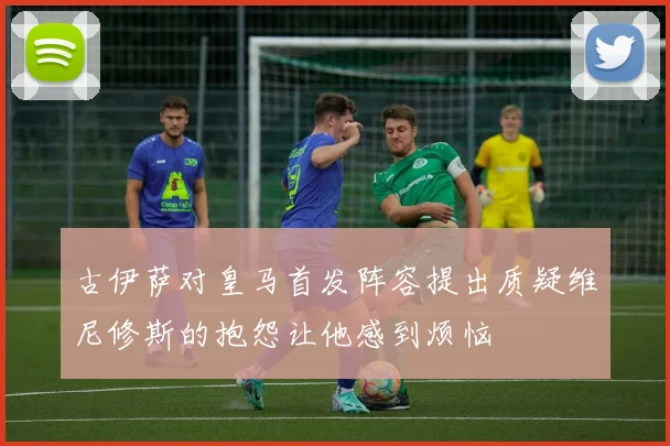 古伊萨对皇马首发阵容提出质疑维尼修斯的抱怨让他感到烦恼