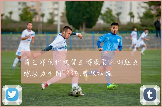 荷乙邓伯什祝贺王博豪罚入制胜点球助力中国U23队晋级四强