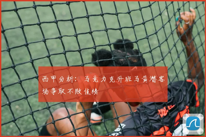 西甲分析：马竞力克升班马黄潜客场争取不败佳绩