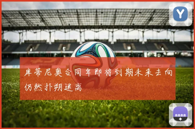 库蒂尼奥合同年即将到期未来去向仍然扑朔迷离